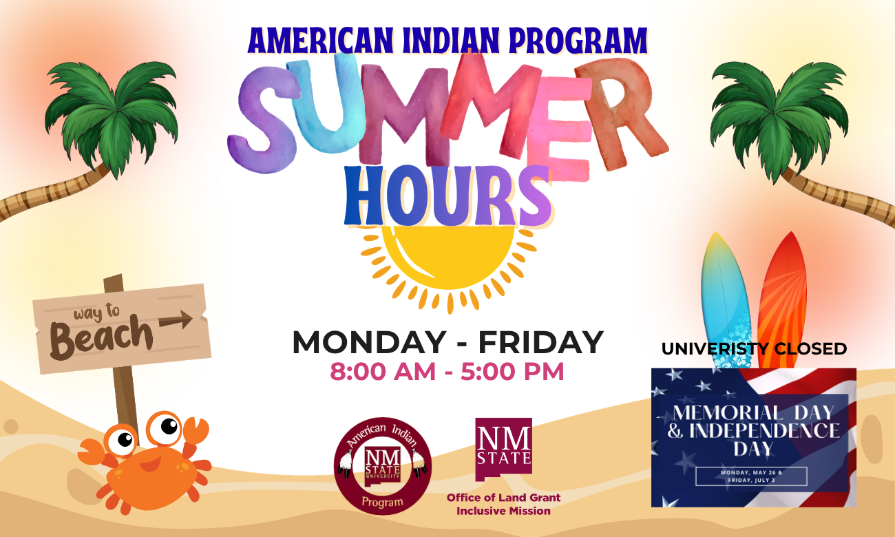The image is a colorful and lively announcement for the "American Indian Program Summer Hours." At the top, "American Indian Program" is written in bold blue text. Below it, the words "SUMMER HOURS" are prominently displayed in large, multicolored letters with a vibrant style. The word "HOURS" overlays a stylized yellow sun graphic. On the left side, there's a playful illustration of a beach scene with a palm tree, a wooden sign reading "way to Beach" and an orange cartoon crab at the bottom. On the right, there are two surfboards with different patterns and a palm tree, along with the text "UNIVERSITY CLOSED." At the bottom, text reads "MONDAY - FRIDAY 8:00 AM - 5:00 PM" in black and pink. Two circular logos, one for the American Indian Program and one for the Office of Land Grant & Inclusive Mission of NM State University, appear above a sandy background. In the bottom right corner, there's an image of an American flag with text about Memorial Day and Independence Day closures.  Alt-text:  "American Indian Program Summer Hours with beach theme and university closure information."  Transcribed Text:  AMERICAN INDIAN PROGRAM SUMMER HOURS way to Beach → MONDAY - FRIDAY 8:00 AM - 5:00 PM UNIVERSITY CLOSED MEMORIAL DAY & INDEPENDENCE DAY MONDAY, MAY 26 & FRIDAY, JULY 3 American Indian Program NMSU Office of Land Grant Inclusive Mission NM STATE